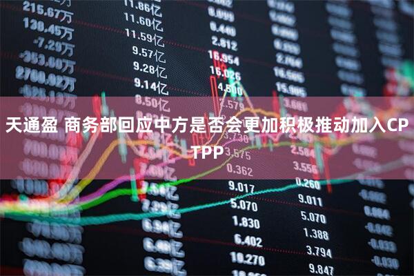 天通盈 商务部回应中方是否会更加积极推动加入CPTPP