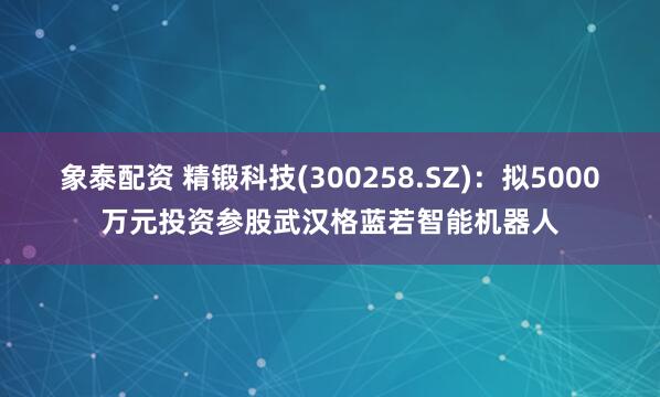 象泰配资 精锻科技(300258.SZ)：拟5000万元投资参股武汉格蓝若智能机器人