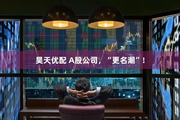昊天优配 A股公司，“更名潮”！
