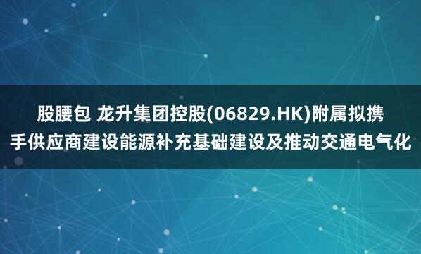 股腰包 龙升集团控股(06829.HK)附属拟携手供应商建设能源补充基础建设及推动交通电气化