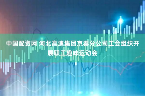 中国配资网 河北高速集团京秦分公司工会组织开展职工趣味运动会