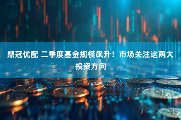 鼎冠优配 二季度基金规模飙升！市场关注这两大投资方向
