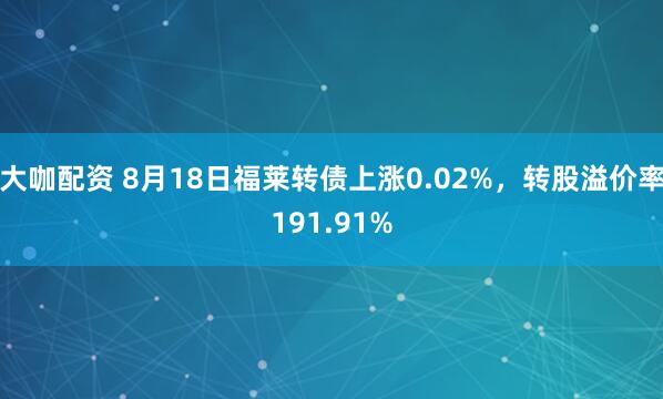 大咖配资 8月18日福莱转债上涨0.02%，转股溢价率191.91%