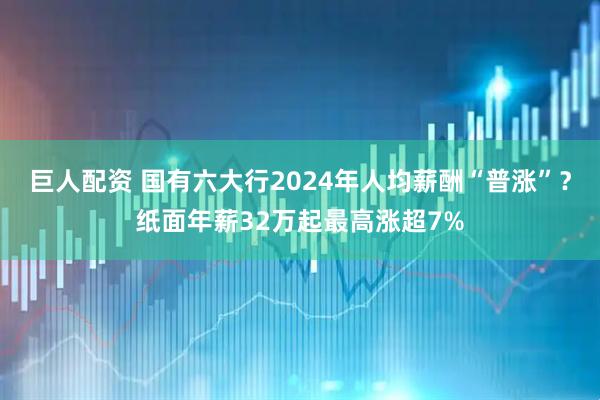 巨人配资 国有六大行2024年人均薪酬“普涨”？纸面年薪32万起最高涨超7%