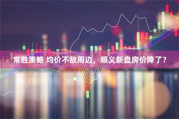 常胜策略 均价不敌周边，顺义新盘房价降了？