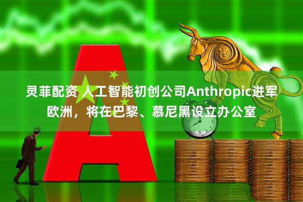 灵菲配资 人工智能初创公司Anthropic进军欧洲，将在巴黎、慕尼黑设立办公室