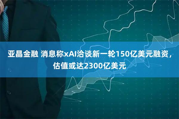 亚晶金融 消息称xAI洽谈新一轮150亿美元融资，估值或达2300亿美元