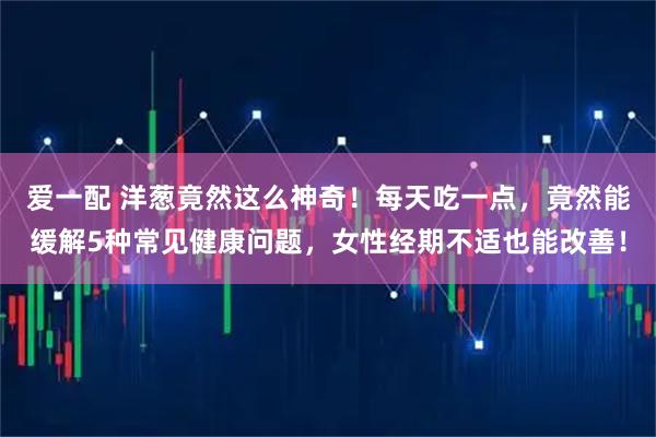 爱一配 洋葱竟然这么神奇！每天吃一点，竟然能缓解5种常见健康问题，女性经期不适也能改善！