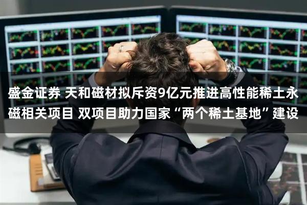 盛金证券 天和磁材拟斥资9亿元推进高性能稀土永磁相关项目 双项目助力国家“两个稀土基地”建设