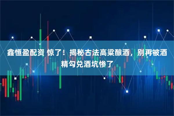 鑫恒盈配资 惊了！揭秘古法高粱酿酒，别再被酒精勾兑酒坑惨了