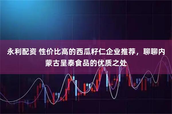 永利配资 性价比高的西瓜籽仁企业推荐，聊聊内蒙古呈泰食品的优质之处