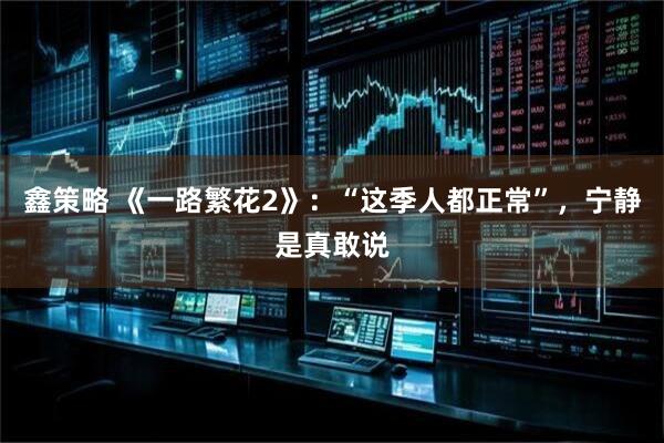 鑫策略 《一路繁花2》：“这季人都正常”，宁静是真敢说
