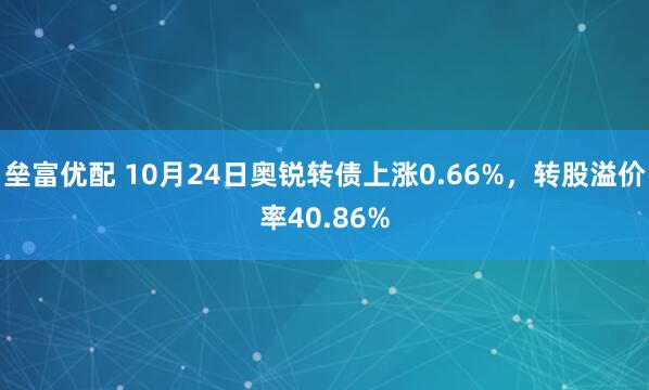 垒富优配 10月24日奥锐转债上涨0.66%，转股溢价率40.86%