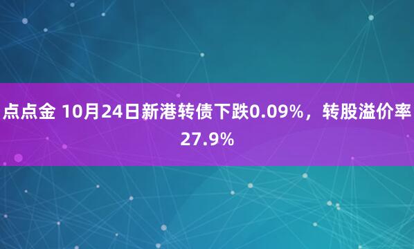 点点金 10月24日新港转债下跌0.09%，转股溢价率27.9%