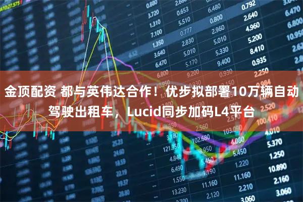 金顶配资 都与英伟达合作！优步拟部署10万辆自动驾驶出租车，Lucid同步加码L4平台