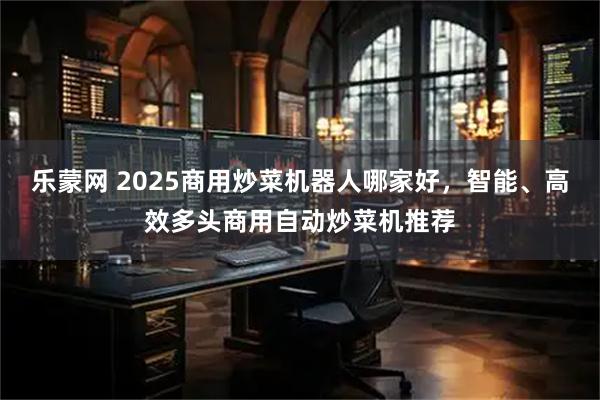 乐蒙网 2025商用炒菜机器人哪家好，智能、高效多头商用自动炒菜机推荐