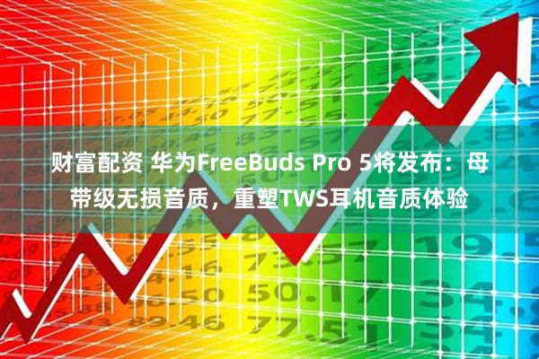 财富配资 华为FreeBuds Pro 5将发布：母带级无损音质，重塑TWS耳机音质体验