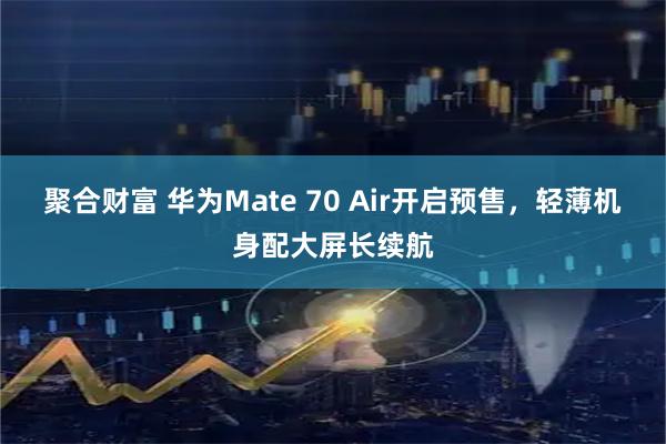 聚合财富 华为Mate 70 Air开启预售，轻薄机身配大屏长续航