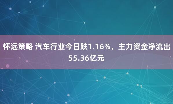 怀远策略 汽车行业今日跌1.16%，主力资金净流出55.36亿元