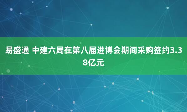 易盛通 中建六局在第八届进博会期间采购签约3.38亿元