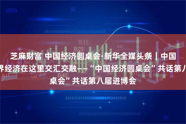 芝麻财富 中国经济圆桌会·新华全媒头条｜中国经济与世界经济在这里交汇交融——“中国经济圆桌会”共话第八届进博会