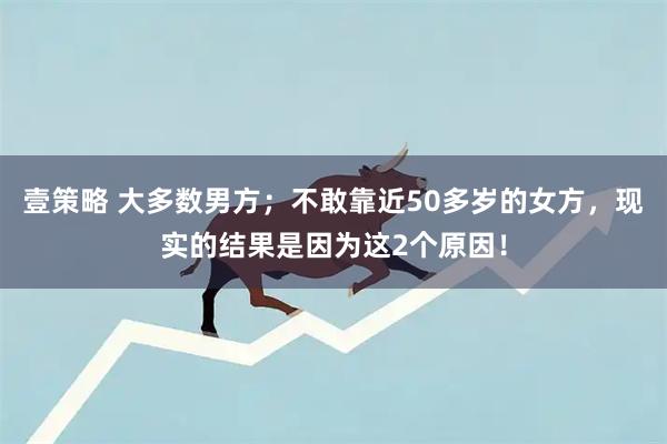 壹策略 大多数男方；不敢靠近50多岁的女方，现实的结果是因为这2个原因！