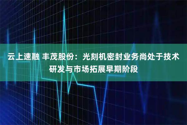 云上速融 丰茂股份：光刻机密封业务尚处于技术研发与市场拓展早期阶段
