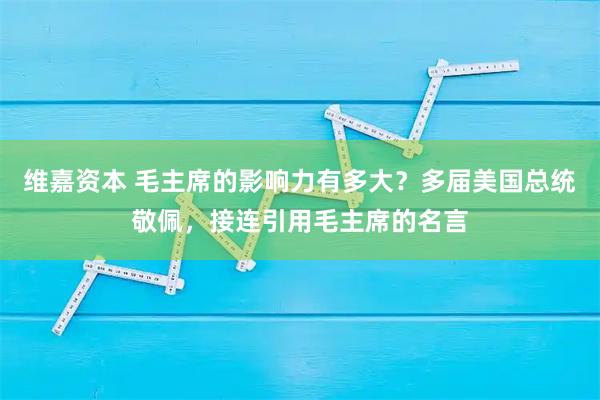 维嘉资本 毛主席的影响力有多大？多届美国总统敬佩，接连引用毛主席的名言