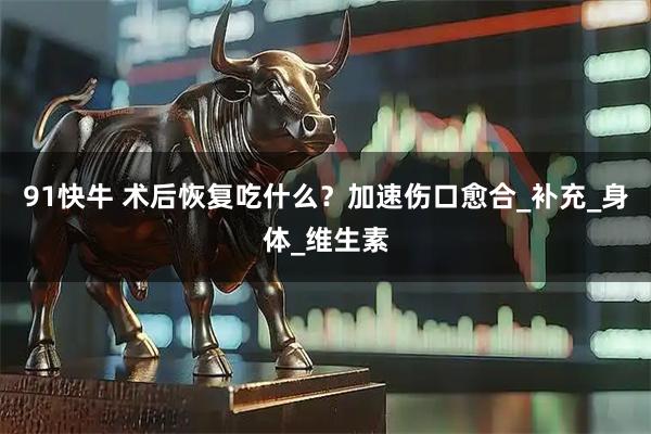 91快牛 术后恢复吃什么？加速伤口愈合_补充_身体_维生素