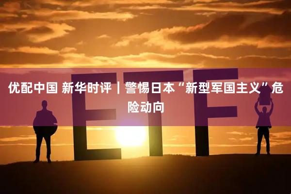 优配中国 新华时评｜警惕日本“新型军国主义”危险动向